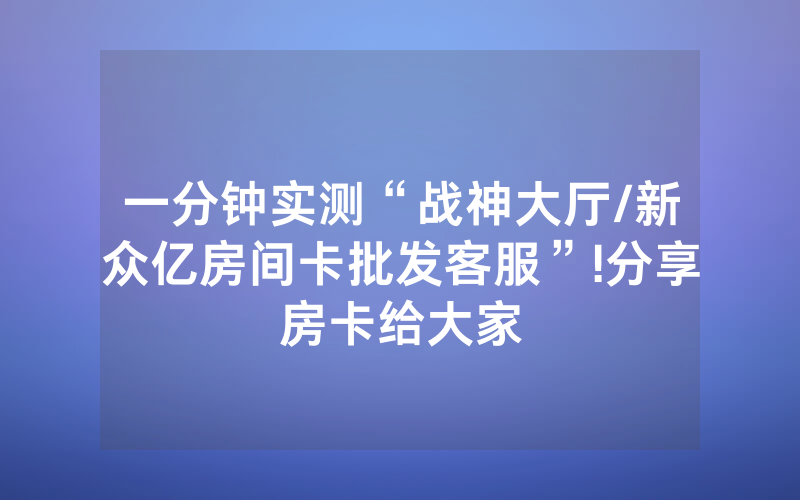 一分钟实测“战神大厅/新众亿房间卡批发客服”!分享房卡给大家