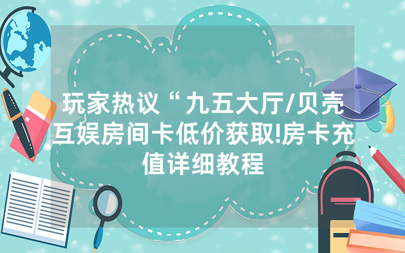 玩家热议“九五大厅/贝壳互娱房间卡低价获取!房卡充值详细教程