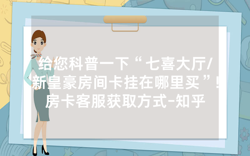 给您科普一下“七喜大厅/新皇豪房间卡挂在哪里买”!房卡客服获取方式-知乎