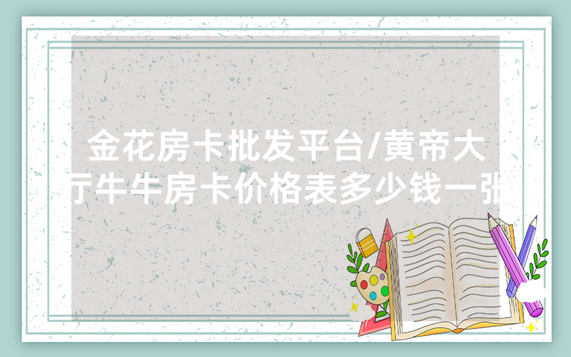 金花房卡批发平台/黄帝大厅牛牛房卡价格表多少钱一张