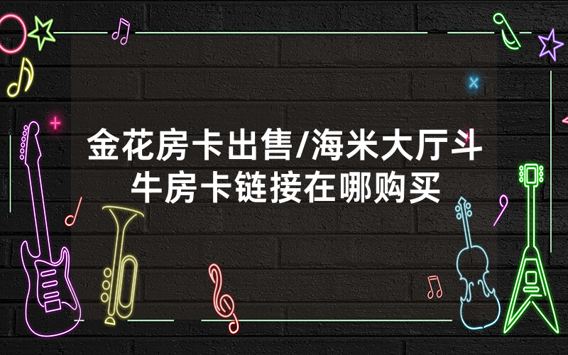 金花房卡出售/海米大厅斗牛房卡链接在哪购买