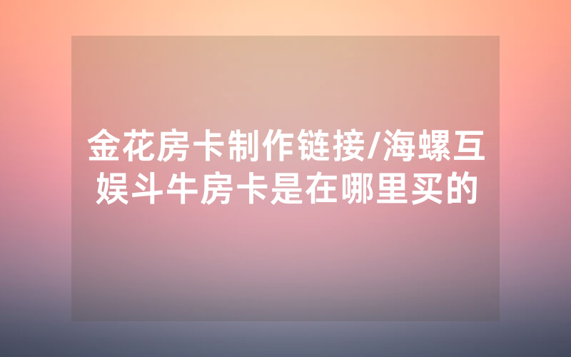 金花房卡制作链接/海螺互娱斗牛房卡是在哪里买的
