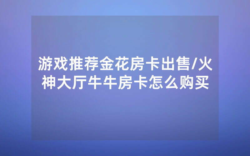 游戏推荐金花房卡出售/火神大厅牛牛房卡怎么购买