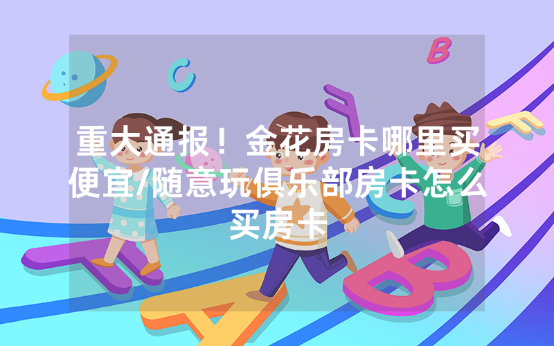 重大通报！金花房卡哪里买便宜/随意玩俱乐部房卡怎么买房卡