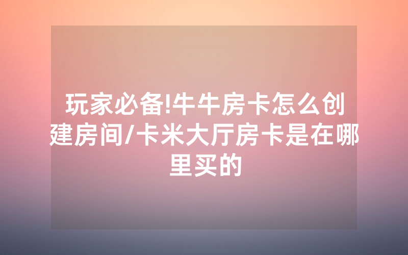 玩家必备!牛牛房卡怎么创建房间/卡米大厅房卡是在哪里买的