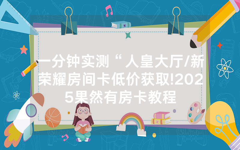 一分钟实测“人皇大厅/新荣耀房间卡低价获取!2025果然有房卡教程