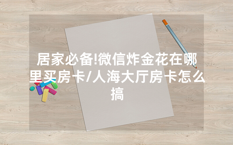 居家必备!微信炸金花在哪里买房卡/人海大厅房卡怎么搞