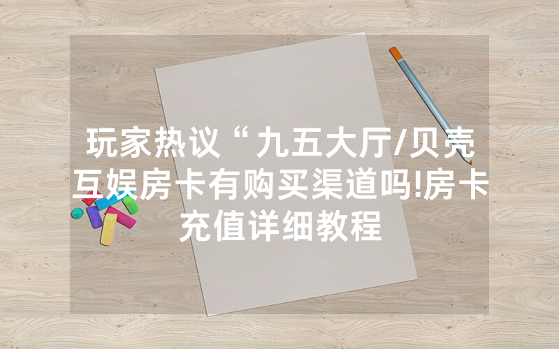 玩家热议“九五大厅/贝壳互娱房卡有购买渠道吗!房卡充值详细教程