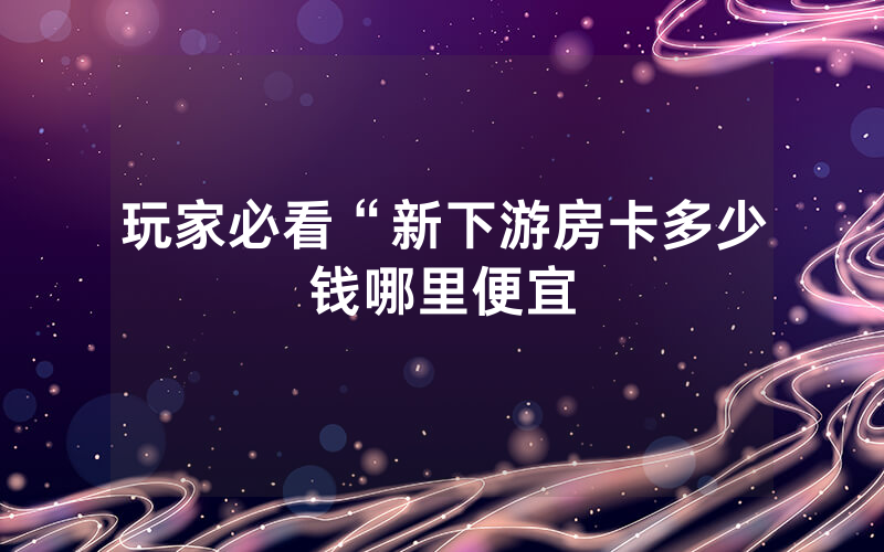 玩家必看“新下游房卡多少钱哪里便宜