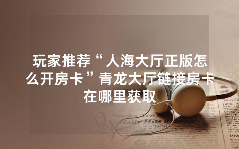 玩家推荐“人海大厅正版怎么开房卡”青龙大厅链接房卡在哪里获取