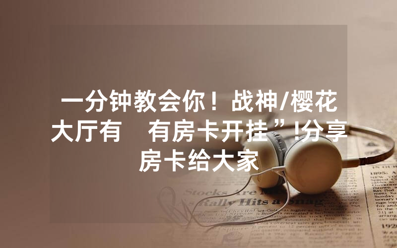 一分钟教会你！战神/樱花大厅有沒有房卡开挂”!分享房卡给大家