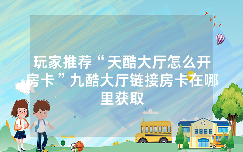 玩家推荐“天酷大厅怎么开房卡”九酷大厅链接房卡在哪里获取