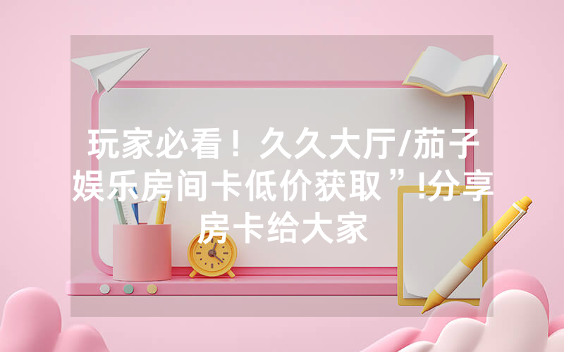 玩家必看！久久大厅/茄子娱乐房间卡低价获取”!分享房卡给大家