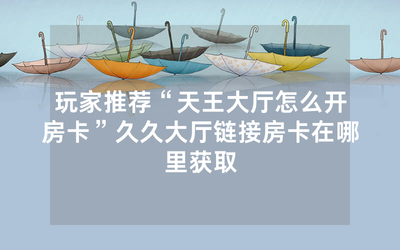 玩家推荐“天王大厅怎么开房卡”久久大厅链接房卡在哪里获取