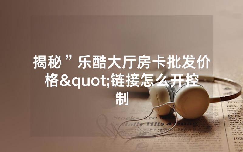 揭秘”乐酷大厅房卡批发价格"链接怎么开控制