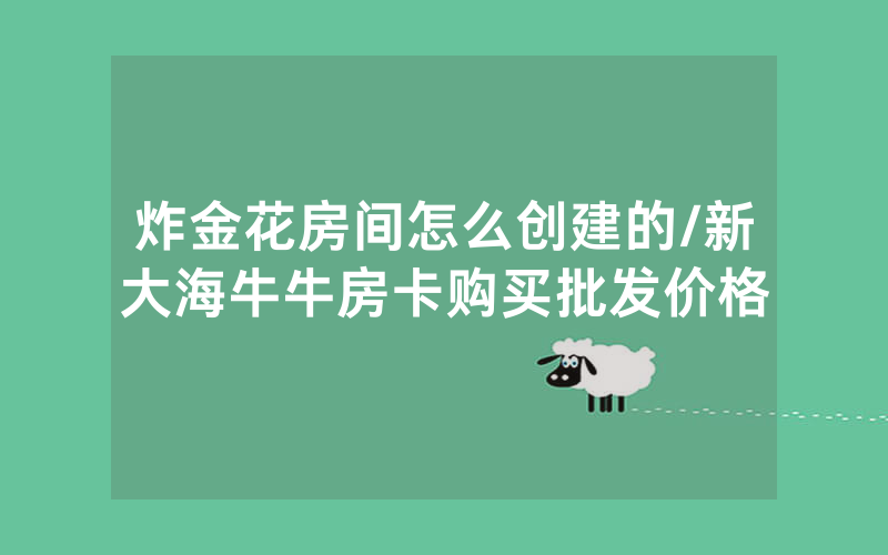 炸金花房间怎么创建的/新大海牛牛房卡购买批发价格