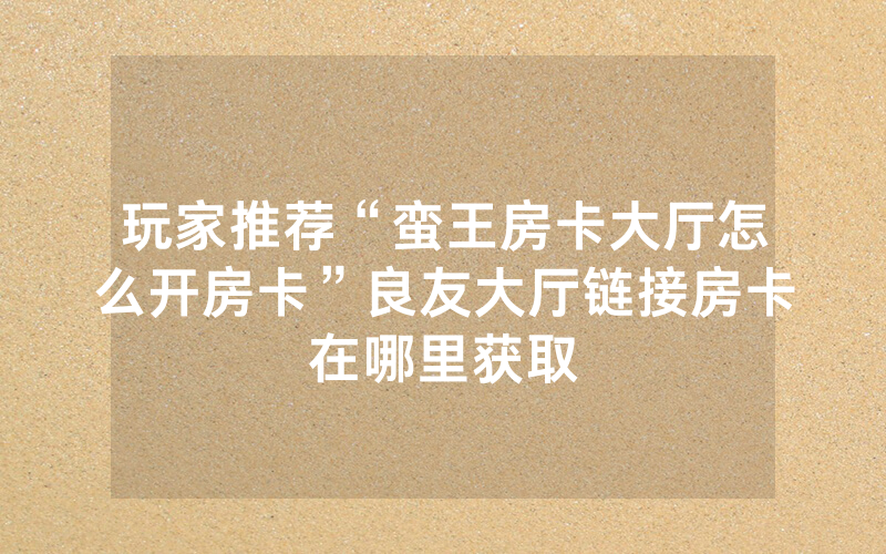玩家推荐“蛮王房卡大厅怎么开房卡”良友大厅链接房卡在哪里获取