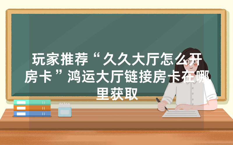 玩家推荐“久久大厅怎么开房卡”鸿运大厅链接房卡在哪里获取
