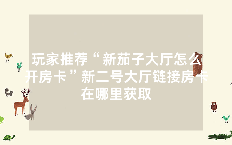 玩家推荐“新茄子大厅怎么开房卡”新二号大厅链接房卡在哪里获取