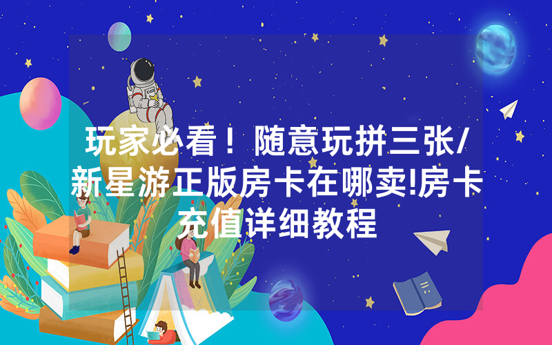 玩家必看！随意玩拼三张/新星游正版房卡在哪卖!房卡充值详细教程