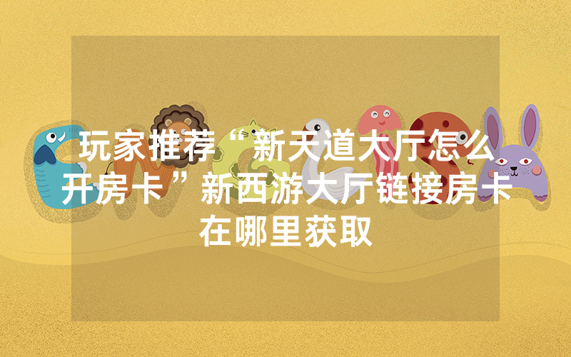 玩家推荐“新天道大厅怎么开房卡”新西游大厅链接房卡在哪里获取
