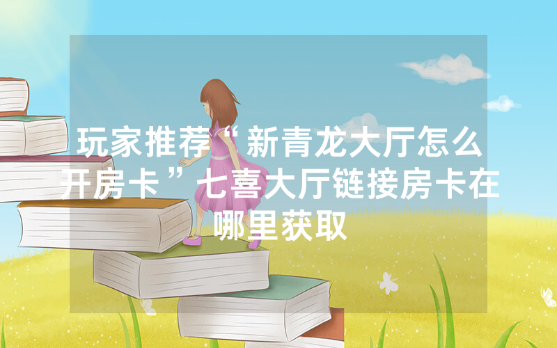 玩家推荐“新青龙大厅怎么开房卡”七喜大厅链接房卡在哪里获取