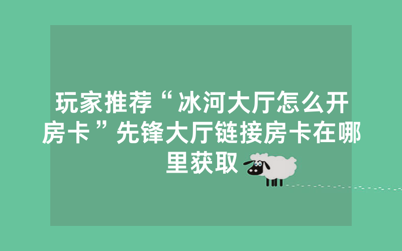 玩家推荐“冰河大厅怎么开房卡”先锋大厅链接房卡在哪里获取