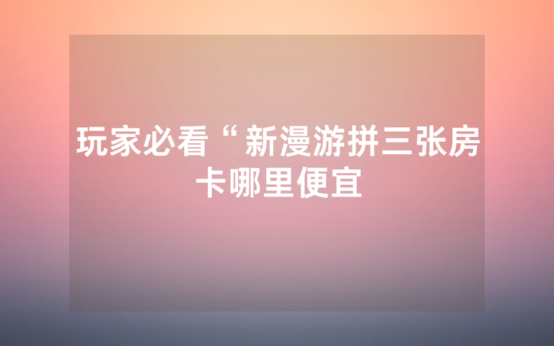玩家必看“新漫游拼三张房卡哪里便宜
