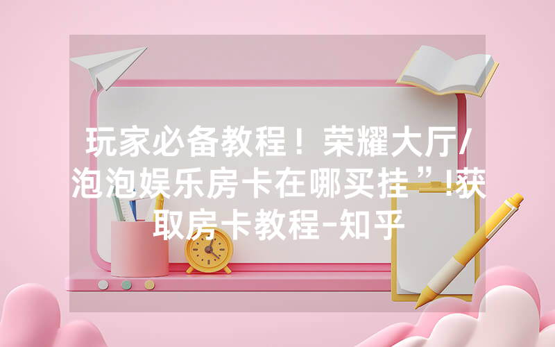 玩家必备教程！荣耀大厅/泡泡娱乐房卡在哪买挂”!获取房卡教程-知乎