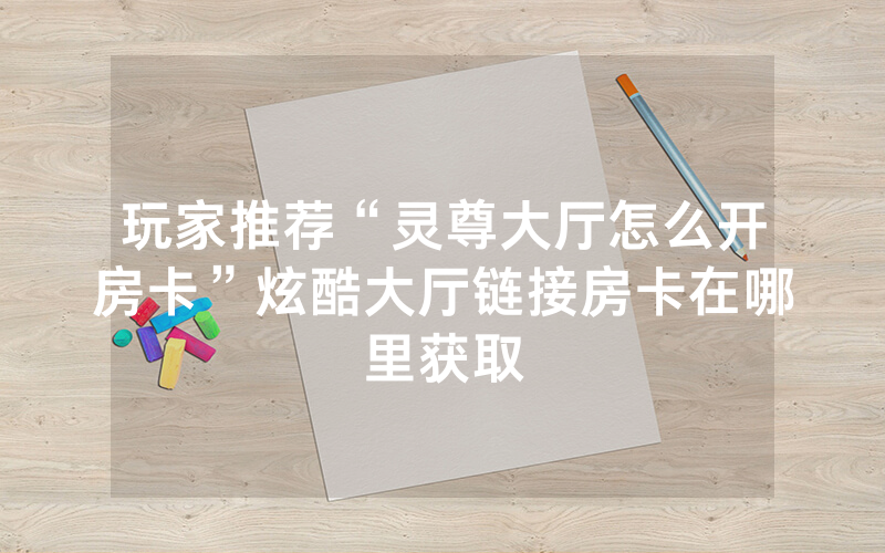 玩家推荐“灵尊大厅怎么开房卡”炫酷大厅链接房卡在哪里获取