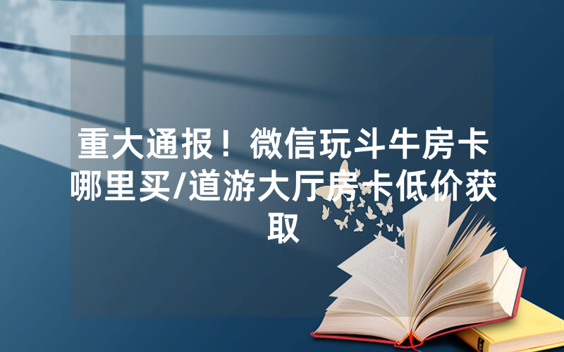 重大通报！微信玩斗牛房卡哪里买/道游大厅房卡低价获取