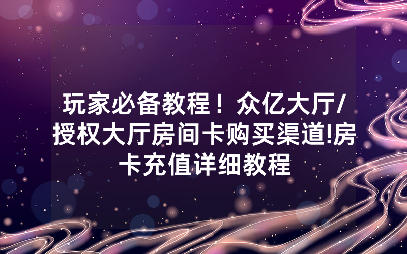 玩家必备教程！众亿大厅/授权大厅房间卡购买渠道!房卡充值详细教程