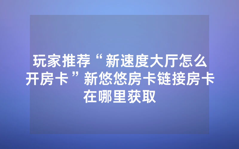 玩家推荐“新速度大厅怎么开房卡”新悠悠房卡链接房卡在哪里获取
