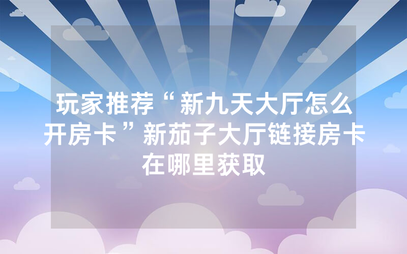玩家推荐“新九天大厅怎么开房卡”新茄子大厅链接房卡在哪里获取