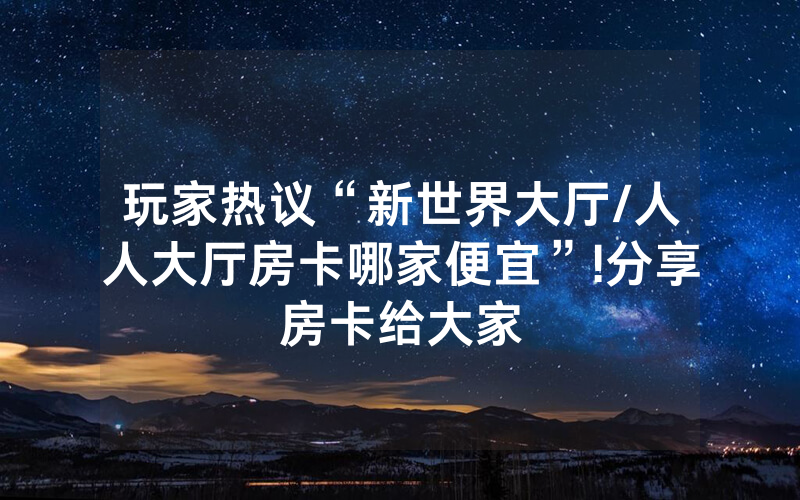 玩家热议“新世界大厅/人人大厅房卡哪家便宜”!分享房卡给大家