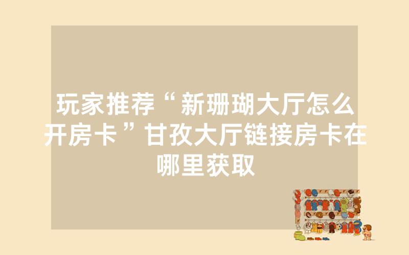 玩家推荐“新珊瑚大厅怎么开房卡”甘孜大厅链接房卡在哪里获取