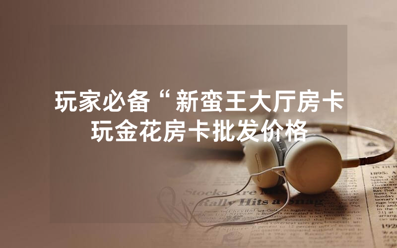 玩家必备“新蛮王大厅房卡玩金花房卡批发价格