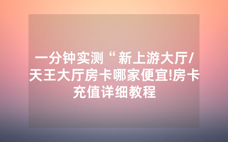 一分钟实测“新上游大厅/天王大厅房卡哪家便宜!房卡充值详细教程