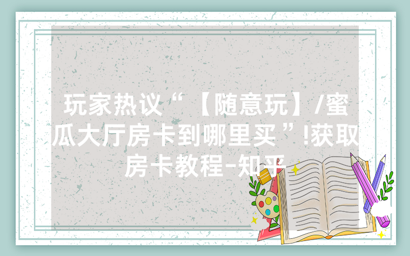 玩家热议“【随意玩】/蜜瓜大厅房卡到哪里买”!获取房卡教程-知乎