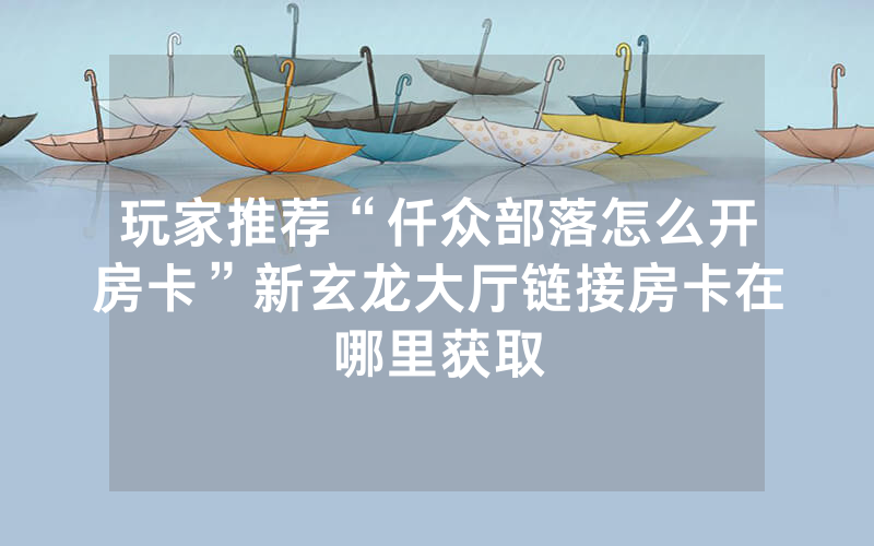 玩家推荐“仟众部落怎么开房卡”新玄龙大厅链接房卡在哪里获取