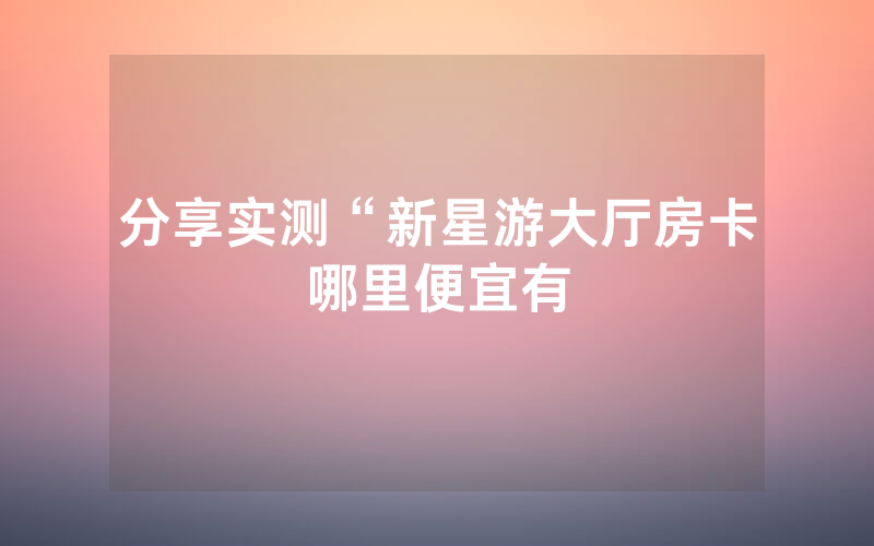 分享实测“新星游大厅房卡哪里便宜有