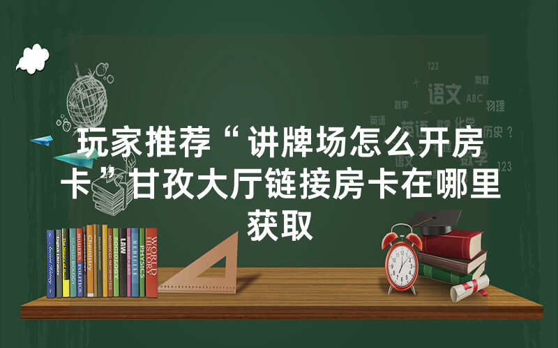 玩家推荐“讲牌场怎么开房卡”甘孜大厅链接房卡在哪里获取