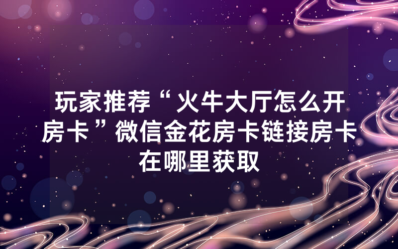 玩家推荐“火牛大厅怎么开房卡”微信金花房卡链接房卡在哪里获取
