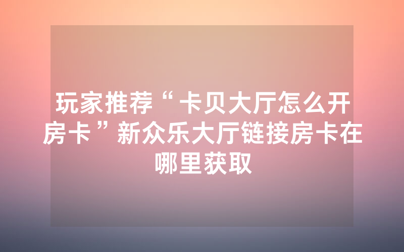 玩家推荐“卡贝大厅怎么开房卡”新众乐大厅链接房卡在哪里获取