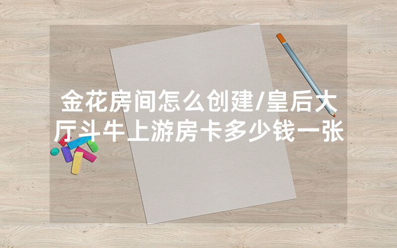 金花房间怎么创建/皇后大厅斗牛上游房卡多少钱一张