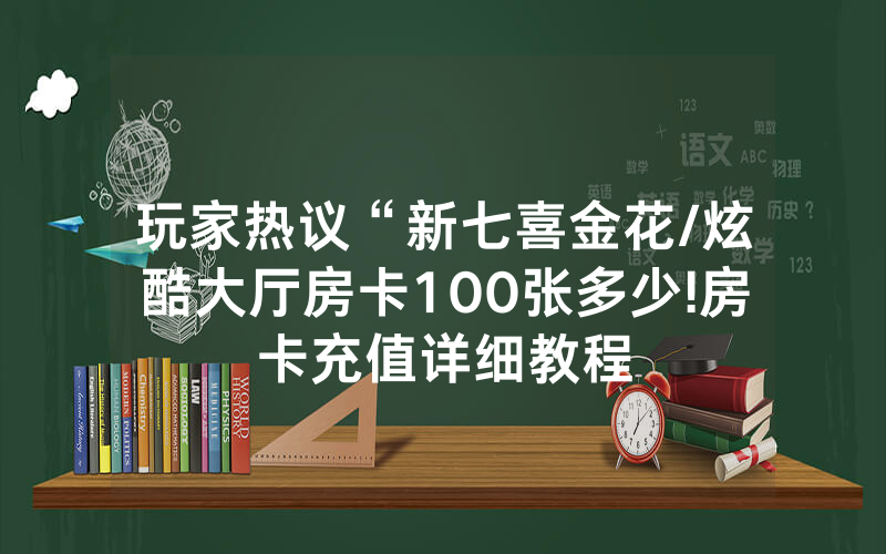 玩家热议“新七喜金花/炫酷大厅房卡100张多少!房卡充值详细教程