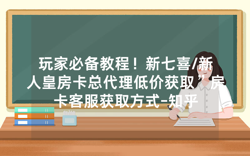 玩家必备教程！新七喜/新人皇房卡总代理低价获取”房卡客服获取方式-知乎