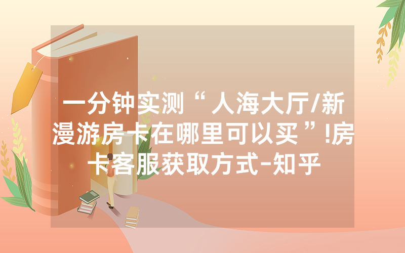 一分钟实测“人海大厅/新漫游房卡在哪里可以买”!房卡客服获取方式-知乎
