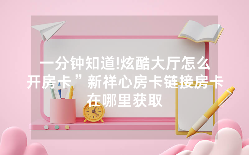 一分钟知道!炫酷大厅怎么开房卡”新祥心房卡链接房卡在哪里获取