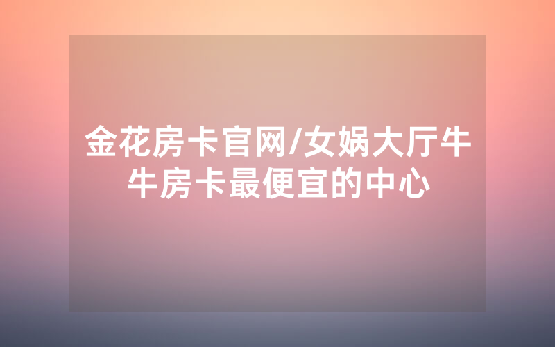金花房卡官网/女娲大厅牛牛房卡最便宜的中心